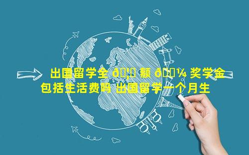 出国留学全 🦆 额 🌼 奖学金包括生活费吗 出国留学一个月生活费